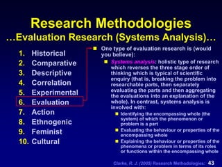 Clarke, R. J. (2005) Research Methodologies: 43
Research Methodologies
…Evaluation Research (Systems Analysis)…
1. Historical
2. Comparative
3. Descriptive
4. Correlation
5. Experimental
6. Evaluation
7. Action
8. Ethnogenic
9. Feminist
10. Cultural
One type of evaluation research is (would
you believe):
Systems analysis: holistic type of research
which reverses the three stage order of
thinking which is typical of scientific
enquiry (that is, breaking the problem into
researchable parts, then separately
evaluating the parts and then aggregating
the evaluations into an explanation of the
whole). In contrast, systems analysis is
involved with:
Identifying the encompassing whole (the
system) of which the phenomenon or
problem is a part
Evaluating the behaviour or properties of the
encompassing whole
Explaining the behaviour or properties of the
phenomena or problem in terms of its roles
or functions within the encompassing whole
 