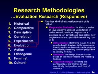 Clarke, R. J. (2005) Research Methodologies: 44
Research Methodologies
…Evaluation Research (Responsive)
1. Historical
2. Comparative
3. Descriptive
4. Correlation
5. Experimental
6. Evaluation
7. Action
8. Ethnogenic
9. Feminist
10. Cultural
Another kind of evaluation research is
called:
Responsive Evaluation: in which a series
of investigative steps is undertaken in
order to evaluate how responsive a
program is (an advertising campaign, new
degree course etc) to all those taking part
in it:
Data collection: identifying issues from the
people directly involves in the programme;
identifying further issues from the program
documents; observing how the programme
is actually working
Evaluation: the design of an evaluation
based on the data collected and reporting
findings
Suggested changes: informing the
participants of the findings in ways
specifically designed for each type of
audience
 