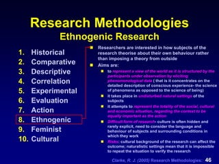 Clarke, R. J. (2005) Research Methodologies: 46
Research Methodologies
Ethnogenic Research
1. Historical
2. Comparative
3. Descriptive
4. Correlation
5. Experimental
6. Evaluation
7. Action
8. Ethnogenic
9. Feminist
10. Cultural
Researchers are interested in how subjects of the
research theorise about their own behaviour rather
than imposing a theory from outside
Aims are:
to represent a view of the world as it is structured by the
participants under observation by eliciting
phenomenological data ( that is it concentrates on the
detailed description of conscious experience- the science
of phenomena as opposed to the science of being)
it takes place in undisturbed natural settings of the
subjects
it attempts to represent the totality of the social, cultural
and economic situation, regarding the context to be
equally important as the action
Difficult form of research- culture is often hidden and
rarely explicit, need to consider the language and
behaviour of subjects and surrounding conditions in
which they work
Risks: cultural background of the research can affect the
outcome; naturalistic settings mean that it is impossible
to repeat the situation to verify the research
 