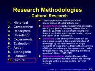 Clarke, R. J. (2005) Research Methodologies: 49
Research Methodologies
…Cultural Research
1. Historical
2. Comparative
3. Descriptive
4. Correlation
5. Experimental
6. Evaluation
7. Action
8. Ethnogenic
9. Feminist
10. Cultural
Three approaches to the consistent
interpretation of cultural texts are:
Content Analysis: rather positivistic attempt to
identify subjective meaning in the cultural
domain. Example is counting the number of
times a particular word occurs in a text as an
indication of its importance.
Semiotics: takes an opposite approach by
attempting to gain a deep understanding of
meanings by the interpretation of single
elements of texts and “… tracing the meanings
of things back through the systems and codes
through which they have meaning and make
meaning” (Slater 1995, 240)
Discourse Analysis: studies the ways that
people communicate with each other through
language within a social setting- several
schools
 