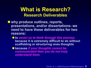 Clarke, R. J. (2005) Research Methodologies: 5
What is Research?
Research Deliverables
why produce outlines, reports,
presentations, and/or dissertations- we
need to have these deliverables for two
reasons:
to assist us to think through this process
because it is extremely difficult to do without
scaffolding or structuring ones thoughts
because if your thoughts cannot be
communicated then you do not truly
understand them
 