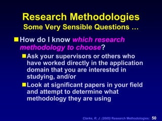 Clarke, R. J. (2005) Research Methodologies: 50
Research Methodologies
Some Very Sensible Questions …
How do I know which research
methodology to choose?
Ask your supervisors or others who
have worked directly in the application
domain that you are interested in
studying, and/or
Look at significant papers in your field
and attempt to determine what
methodology they are using
 