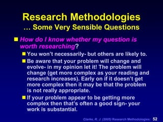 Clarke, R. J. (2005) Research Methodologies: 52
Research Methodologies
… Some Very Sensible Questions
How do I know whether my question is
worth researching?
You won’t necessarily- but others are likely to.
Be aware that your problem will change and
evolve- in my opinion let it! The problem will
change (get more complex as your reading and
research increases). Early on if it doesn’t get
more complex then it may be that the problem
is not really appropriate.
If your problem appear to be getting more
complex then that’s often a good sign- your
work is substantial.
 