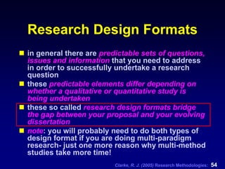 Clarke, R. J. (2005) Research Methodologies: 54
Research Design Formats
in general there are predictable sets of questions,
issues and information that you need to address
in order to successfully undertake a research
question
these predictable elements differ depending on
whether a qualitative or quantitative study is
being undertaken
these so called research design formats bridge
the gap between your proposal and your evolving
dissertation
note: you will probably need to do both types of
design format if you are doing multi-paradigm
research- just one more reason why multi-method
studies take more time!
 
