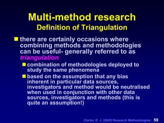 Clarke, R. J. (2005) Research Methodologies: 59
Multi-method research
Definition of Triangulation
there are certainly occasions where
combining methods and methodologies
can be useful- generally referred to as
triangulation
combination of methodologies deployed to
study the same phenomena
based on the assumption that any bias
inherent in particular data sources,
investigators and method would be neutralised
when used in conjunction with other data
sources, investigators and methods (this is
quite an assumption!)
 