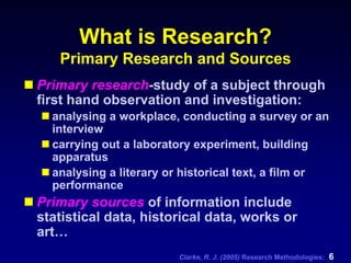 Clarke, R. J. (2005) Research Methodologies: 6
What is Research?
Primary Research and Sources
Primary research-study of a subject through
first hand observation and investigation:
analysing a workplace, conducting a survey or an
interview
carrying out a laboratory experiment, building
apparatus
analysing a literary or historical text, a film or
performance
Primary sources of information include
statistical data, historical data, works or
art…
 