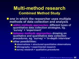 Clarke, R. J. (2005) Research Methodologies: 60
Multi-method research
Combined Method Study
one in which the researcher uses multiple
methods of data collection and analysis
within methods approaches- different types of
quantitative data collection strategies, eg.
‘survey’ + ‘experiment’
between methods approaches- drawing on
qualitative and quantitative data collection
procedures, eg. ‘survey’ + ‘in-depth interview’
other possibilities:
observations + structured quantitative observations
ethnography + experimental research
survey research + qualitative procedures
 