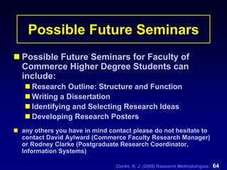 Clarke, R. J. (2005) Research Methodologies: 64
Possible Future Seminars
Possible Future Seminars for Faculty of
Commerce Higher Degree Students can
include:
Research Outline: Structure and Function
Writing a Dissertation
Identifying and Selecting Research Ideas
Developing Research Posters
any others you have in mind contact please do not hesitate to
contact David Aylward (Commerce Faculty Research Manager)
or Rodney Clarke (Postgraduate Research Coordinator,
Information Systems)
 