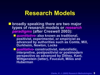 Clarke, R. J. (2005) Research Methodologies: 9
Research Models
broadly speaking there are two major
types of research models or research
paradigms (after Creswell 2003):
quantitative- also known as traditional,
positivist, experimental, or empiricist as
advanced by authorities such as Comte, Mill,
Durkheim, Newton, Locke
qualitative- constructivist, naturalistic,
interpretive, postpositivist or postmodern
perspective as advanced by Dithey, Kant,
Wittgenstein (latter), Foucault, Miles and
Huberman
 