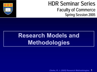 Clarke, R. J. (2005) Research Methodologies: 1
HDR Seminar Series
Faculty of Commerce
Spring Session 2005
Research Models and
Methodologies
 
