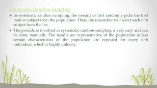 Systematic Random Sampling
 In systematic random sampling, the researcher first randomly picks the first
item or subject from the population. Then, the researcher will select each n'th
subject from the list.
 The procedure involved in systematic random sampling is very easy and can
be done manually. The results are representative of the population unless
certain characteristics of the population are repeated for every n'th
individual, which is highly unlikely.
 