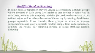 Stratified Random Sampling
• In some cases, a population may be viewed as comprising different groups
where elements in each group are similar to one another in some way. In
such cases, we may gain sampling precision (i.e., reduce the variance of our
estimators) as well as reduce the costs of the survey by treating the different
groups separately. If we consider these groups, or strata, as separate
subpopulations and draw a separate random sample from each stratum and
combine the results, our sampling method is called stratified random
sampling
 