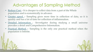 Advantages of Sampling Method
• Reduce Cost :- It is cheaper to collect data from a part of the Whole
population and is economically in advance.
• Greater speed :- Sampling gives more time in collection of data, so it is
quickly and has a lot of time for collection of inflammation.
• Detailed Information : -Investigator during studyng a small universe
provides a detail and Comprehensive Information.
• Practical Method :- Sampling is the only one practical method when the
population is Infinite.
 
