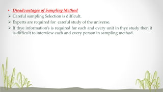 • Disadvantages of Sampling Method
 Careful sampling Selection is difficult.
 Experts are required for careful study of the universe.
 If thye information’s is required for each and every unit in thye study then it
is difficult to interview each and every person in sampling method.
 