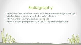 Bibliography
• http://www.studylecturenotes.com/social-research-methodology/advantages-
disadvantages-of-sampling-method-of-data-collection.
• http://en.wikipedia.org/wiki/Cluster_sampling
• http://cs.fit.edu/~jpmcgee/classes/CSE5800/SamplingTechniques.pdf
 