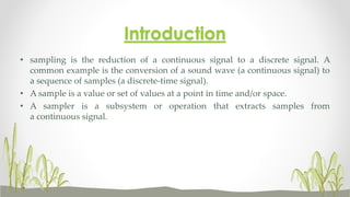 Introduction
• sampling is the reduction of a continuous signal to a discrete signal. A
common example is the conversion of a sound wave (a continuous signal) to
a sequence of samples (a discrete-time signal).
• A sample is a value or set of values at a point in time and/or space.
• A sampler is a subsystem or operation that extracts samples from
a continuous signal.
 