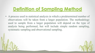 Definition of Sampling Method
• A process used in statistical analysis in which a predetermined number of
observations will be taken from a larger population. The methodology
used to sample from a larger population will depend on the type of
analysis being performed, but will include simple random sampling,
systematic sampling and observational sampling.
 