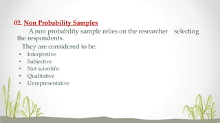 02. Non Probability Samples
A non probability sample relies on the researcher selecting
the respondents.
They are considered to be:
• Interpretive
• Subjective
• Not scientific
• Qualitative
• Unrepresentative
 