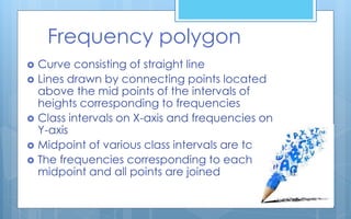 Frequency polygon
 Curve consisting of straight line
 Lines drawn by connecting points located
above the mid points of the intervals of
heights corresponding to frequencies
 Class intervals on X-axis and frequencies on
Y-axis
 Midpoint of various class intervals are taken
 The frequencies corresponding to each
midpoint and all points are joined
 