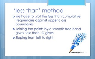 ‘less than’ method
 we have to plot the less than cumulative
frequencies against upper class
boundaries
 Joining the points by a smooth free hand
gives ‘less than’ O gives
 Sloping from left to right
 