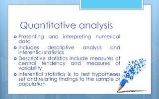  Presenting and interpreting numerical
data
 Includes descriptive analysis and
inferential statistics
 Descriptive statistics include measures of
central tendency and measures of
variability
 Inferential statistics is to test hypotheses
set and relating findings to the sample or
population
Quantitative analysis
 