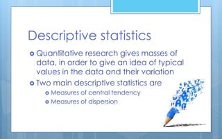 Descriptive statistics
 Quantitative research gives masses of
data, in order to give an idea of typical
values in the data and their variation
 Two main descriptive statistics are
 Measures of central tendency
 Measures of dispersion
 