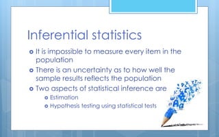Inferential statistics
 It is impossible to measure every item in the
population
 There is an uncertainty as to how well the
sample results reflects the population
 Two aspects of statistical inference are
 Estimation
 Hypothesis testing using statistical tests
 