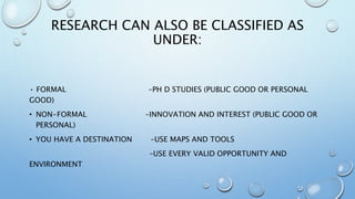 RESEARCH CAN ALSO BE CLASSIFIED AS
UNDER:
• FORMAL –PH D STUDIES (PUBLIC GOOD OR PERSONAL
GOOD)
• NON-FORMAL –INNOVATION AND INTEREST (PUBLIC GOOD OR
PERSONAL)
• YOU HAVE A DESTINATION –USE MAPS AND TOOLS
–USE EVERY VALID OPPORTUNITY AND
ENVIRONMENT
 