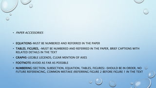 • PAPER ACCESSORIES:
• EQUATIONS–MUST BE NUMBERED AND REFERRED IN THE PAPER
• TABLES, FIGURES, –MUST BE NUMBERED AND REFERRED IN THE PAPER, BRIEF CAPTIONS WITH
RELATED DETAILS IN THE TEXT
• GRAPHS–LEGIBLE LEGENDS, CLEAR MENTION OF AXES
• FOOTNOTE–AVOID AS FAR AS POSSIBLE
• NUMBERING (SECTION, SUBSECTION, EQUATION, TABLES, FIGURES) –SHOULD BE IN ORDER, NO
FUTURE REFERENCING, COMMON MISTAKE (REFERRING FIGURE 2 BEFORE FIGURE 1 IN THE TEXT
 