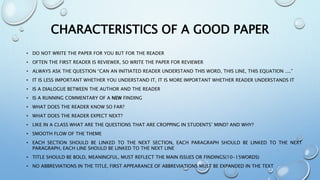 CHARACTERISTICS OF A GOOD PAPER
• DO NOT WRITE THE PAPER FOR YOU BUT FOR THE READER
• OFTEN THE FIRST READER IS REVIEWER, SO WRITE THE PAPER FOR REVIEWER
• ALWAYS ASK THE QUESTION “CAN AN INITIATED READER UNDERSTAND THIS WORD, THIS LINE, THIS EQUATION ....”
• IT IS LESS IMPORTANT WHETHER YOU UNDERSTAND IT, IT IS MORE IMPORTANT WHETHER READER UNDERSTANDS IT
• IS A DIALOGUE BETWEEN THE AUTHOR AND THE READER
• IS A RUNNING COMMENTARY OF A NEW FINDING
• WHAT DOES THE READER KNOW SO FAR?
• WHAT DOES THE READER EXPECT NEXT?
• LIKE IN A CLASS WHAT ARE THE QUESTIONS THAT ARE CROPPING IN STUDENTS’ MIND? AND WHY?
• SMOOTH FLOW OF THE THEME
• EACH SECTION SHOULD BE LINKED TO THE NEXT SECTION, EACH PARAGRAPH SHOULD BE LINKED TO THE NEXT
PARAGRAPH, EACH LINE SHOULD BE LINKED TO THE NEXT LINE
• TITLE SHOULD BE BOLD, MEANINGFUL, MUST REFLECT THE MAIN ISSUES OR FINDINGS(10-15WORDS)
• NO ABBREVIATIONS IN THE TITLE, FIRST APPEARANCE OF ABBREVIATIONS MUST BE EXPANDED IN THE TEXT
 