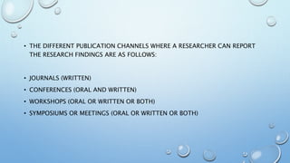 • THE DIFFERENT PUBLICATION CHANNELS WHERE A RESEARCHER CAN REPORT
THE RESEARCH FINDINGS ARE AS FOLLOWS:
• JOURNALS (WRITTEN)
• CONFERENCES (ORAL AND WRITTEN)
• WORKSHOPS (ORAL OR WRITTEN OR BOTH)
• SYMPOSIUMS OR MEETINGS (ORAL OR WRITTEN OR BOTH)
 