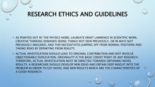 RESEARCH ETHICS AND GUIDELINES
• AS POINTED OUT BY THE PHYSICS NOBEL LAUREATE ERNST LAWRENCE IN SCIENTIFIC WORK,
CREATIVE THINKING DEMANDS SEEING THINGS NOT SEEN PREVIOUSLY, OR IN WAYS NOT
PREVIOUSLY IMAGINED; AND THIS NECESSITATES JUMPING OFF FROM NORMAL POSITIONS AND
TAKING RISKS BY DEPARTING FROM REALITY.
• ACTUAL INVESTIGATION SHOULD LEAD TO ORIGINAL CONTRIBUTION AND NOT INVOLVE
OBJECTIONABLE DUPLICATION. ORIGINALITY IS THE BASIC CREDIT POINT OF ANY RESEARCH.
THEREFORE, ACTUAL INVESTIGATION MUST BE DIRECTED TOWARDS OBTAINING NOVEL
RESULTS. A RESEARCHER SHOULD DEVELOP NEW IDEAS AND OBTAIN DEEP INSIGHT INTO THE
PROBLEM IN ORDER TO GET NOVEL AND NEW RESULTS WHICH ARE THE CHARACTERISTICS OF
A GOOD RESEARCH.
 