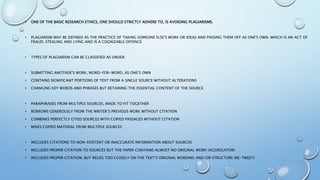 • ONE OF THE BASIC RESEARCH ETHICS, ONE SHOULD STRICTLY ADHERE TO, IS AVOIDING PLAGIARISMS.
• PLAGIARISM MAY BE DEFINED AS THE PRACTICE OF TAKING SOMEONE ELSE'S WORK OR IDEAS AND PASSING THEM OFF AS ONE'S OWN. WHICH IS AN ACT OF
FRAUD, STEALING AND LYING AND IS A COGNIZABLE OFFENCE.
• TYPES OF PLAGIARISM CAN BE CLASSIFIED AS UNDER:
• SUBMITTING ANOTHER’S WORK, WORD-FOR-WORD, AS ONE’S OWN
• CONTAINS SIGNIFICANT PORTIONS OF TEXT FROM A SINGLE SOURCE WITHOUT ALTERATIONS
• CHANGING KEY WORDS AND PHRASES BUT RETAINING THE ESSENTIAL CONTENT OF THE SOURCE
• PARAPHRASES FROM MULTIPLE SOURCES, MADE TO FIT TOGETHER
• BORROWS GENEROUSLY FROM THE WRITER’S PREVIOUS WORK WITHOUT CITATION
• COMBINES PERFECTLY CITED SOURCES WITH COPIED PASSAGES WITHOUT CITATION
• MIXES COPIED MATERIAL FROM MULTIPLE SOURCES
• INCLUDES CITATIONS TO NON-EXISTENT OR INACCURATE INFORMATION ABOUT SOURCES
• INCLUDES PROPER CITATION TO SOURCES BUT THE PAPER CONTAINS ALMOST NO ORIGINAL WORK (AGGREGATOR)
• INCLUDES PROPER CITATION, BUT RELIES TOO CLOSELY ON THE TEXT’S ORIGINAL WORDING AND/OR STRUCTURE (RE-TWEET)
 