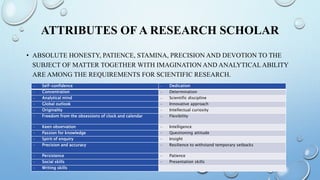 ATTRIBUTES OF A RESEARCH SCHOLAR
• ABSOLUTE HONESTY, PATIENCE, STAMINA, PRECISION AND DEVOTION TO THE
SUBJECT OF MATTER TOGETHER WITH IMAGINATION AND ANALYTICAL ABILITY
ARE AMONG THE REQUIREMENTS FOR SCIENTIFIC RESEARCH.
– Self-confidence – Dedication
– Concentration – Determination
– Analytical mind – Scientific discipline
– Global outlook – Innovative approach
– Originality – Intellectual curiosity
– Freedom from the obsessions of clock and calendar – Flexibility
– Keen observation – Intelligence
– Passion for knowledge – Questioning attitude
– Spirit of enquiry – Insight
– Precision and accuracy – Resilience to withstand temporary setbacks
– Persistence – Patience
– Social skills – Presentation skills
– Writing skills
 