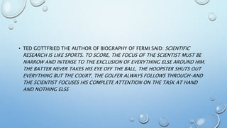 • TED GOTTFRIED THE AUTHOR OF BIOGRAPHY OF FERMI SAID: SCIENTIFIC
RESEARCH IS LIKE SPORTS. TO SCORE, THE FOCUS OF THE SCIENTIST MUST BE
NARROW AND INTENSE TO THE EXCLUSION OF EVERYTHING ELSE AROUND HIM.
THE BATTER NEVER TAKES HIS EYE OFF THE BALL, THE HOOPSTER SHUTS OUT
EVERYTHING BUT THE COURT, THE GOLFER ALWAYS FOLLOWS THROUGH–AND
THE SCIENTIST FOCUSES HIS COMPLETE ATTENTION ON THE TASK AT HAND
AND NOTHING ELSE
 