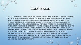 CONCLUSION
• TO GET A DEEP INSIGHT ON THE TOPIC OR THE RESEARCH PROBLEM A SUGGESTION FROM DR
K.P.N. MURTHY IS THAT ONE SHOULD ENJOY DOING RESEARCH AND APPROACH IT AS AN
ENTERTAINMENT AND A MODE OF GETTING HAPPINESS. IN THE RESEARCH CAREER ONE
SHOULD TREAT DOING RESEARCH AS A WAY OF LIFE AND NOT JUST A JOB. IN ORDER TO
ACHIEVE A GOAL IN THE RESEARCH ONE HAS TO WORK HARDER. THE HARDER ONE WORKS
THE HAPPIER ONE FEELS. ONE NEED NOT TRY TO CONQUER THE WORLD OF SCIENCE. ONE HAS
TO COME IN ORDER TO WORK AND TO FIND HIS WAY. INITIALLY ONE MUST WORK HARD.
GETTING INSIGHT IN A RESEARCH TOPIC OR A RESEARCH CAREER IS LIKE A PUSHING A DOOR.
IT IS HARD TO PUSH THE DOOR OPEN. BUT WHEN ONE UNDERSTANDS IT, IT IS VERY
INTERESTING AND JOYFUL. ENJOYMENT IS NOT A GOAL, IT IS INDEED A FEELING THAT
ACCOMPANIES IMPORTANT ONGOING ACTIVITY. GAUSS ONCE SAID: IT IS NOT KNOWLEDGE,
BUT THE ACT OF LEARNING, NOT POSSESSION BY THE ACT OF GETTING THERE, WHICH
GRANTS THE GREATEST ENJOYMENT.
 