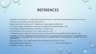 REFERENCES
• S.RAJASEKAR, P.PHILOMINATHAN, V. CHINNATHAMBI, RESEARCH METHODOLOGY, ARXIV:PHYSICS/0601009V3 [PHYSICS.GEN-PH] 14 OCT 2013
• M.R. BEASLEY AND L.W. JONES, PHYSICS TODAY JUNE 1986 PP.36.
• RESEARCH METHODOLOGY IN YENZA, HTTP:// WWW.NRF.AC.ZA/YENZA/RESEARCH/INTERNET.HTM
• C.R. KOTHARI, RESEARCH METHODOLOGY: METHODS AND TECHNIQUES (WILEY EASTERN, NEW DELHI, 1985).
• P. SARAVANAVEL, RESEARCH METHODOLOGY (KITAB MAHAL, ALLAHABAD, 1987).
• E.M. PHILLIPS AND D.S. PUGH, HOW TO GET A PH.D.? (UBSPD, NEW DELHI, 1993).
• R. SPANGENBURG AND D.K. MOSER, THE HISTORY OF SCIENCE IN THE EIGHTEENTH CENTURY (UNIVERSITY PRESS, HYDERABAD, 1999)
• B.S. WARRIER, THE HINDU, 18 SEPTEMBER 2006 PP.6 OF EDUCATION PLUS; 30 OCTOBER 2006 PP.6 OF EDUCATION PLUS; 6 NOVEMBER 2006 PP.6
OF EDUCATION PLUS; 20 NOVEMBER 2006 PP.2 OF EDUCATION PLUS; 27 NOVEMBER 2006 PP.4 OF EDUCATION PLUS; 4 DECEMBER 2006. PP.6 OF
EDUCATION PLUS.
• EMOTIONAL FACTORS IN, HTTP://WWW.CS.INDIANA. EDU/MIT.RESEARCH.HOW.TO/SECTION3.13.HTML
• COMMON ERRORS MADE IN RESEARCH IN, HTTP://SOCIOLOGY.CAMDEN.RUTGERS.EDU/JFM/TUTORIAL/ERRORS.HTM
• B.S. WARRIER, THE HINDU, 11 MAY 2004.
 