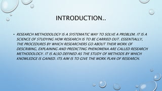 INTRODUCTION..
• RESEARCH METHODOLOGY IS A SYSTEMATIC WAY TO SOLVE A PROBLEM. IT IS A
SCIENCE OF STUDYING HOW RESEARCH IS TO BE CARRIED OUT. ESSENTIALLY,
THE PROCEDURES BY WHICH RESEARCHERS GO ABOUT THEIR WORK OF
DESCRIBING, EXPLAINING AND PREDICTING PHENOMENA ARE CALLED RESEARCH
METHODOLOGY. IT IS ALSO DEFINED AS THE STUDY OF METHODS BY WHICH
KNOWLEDGE IS GAINED. ITS AIM IS TO GIVE THE WORK PLAN OF RESEARCH.
 