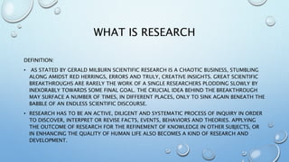 WHAT IS RESEARCH
DEFINITION:
• AS STATED BY GERALD MILBURN SCIENTIFIC RESEARCH IS A CHAOTIC BUSINESS, STUMBLING
ALONG AMIDST RED HERRINGS, ERRORS AND TRULY, CREATIVE INSIGHTS. GREAT SCIENTIFIC
BREAKTHROUGHS ARE RARELY THE WORK OF A SINGLE RESEARCHERS PLODDING SLOWLY BY
INEXORABLY TOWARDS SOME FINAL GOAL. THE CRUCIAL IDEA BEHIND THE BREAKTHROUGH
MAY SURFACE A NUMBER OF TIMES, IN DIFFERENT PLACES, ONLY TO SINK AGAIN BENEATH THE
BABBLE OF AN ENDLESS SCIENTIFIC DISCOURSE.
• RESEARCH HAS TO BE AN ACTIVE, DILIGENT AND SYSTEMATIC PROCESS OF INQUIRY IN ORDER
TO DISCOVER, INTERPRET OR REVISE FACTS, EVENTS, BEHAVIORS AND THEORIES. APPLYING
THE OUTCOME OF RESEARCH FOR THE REFINEMENT OF KNOWLEDGE IN OTHER SUBJECTS, OR
IN ENHANCING THE QUALITY OF HUMAN LIFE ALSO BECOMES A KIND OF RESEARCH AND
DEVELOPMENT.
 