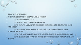 • OBJECTIVES OF RESEARCH:
• THE PRIME OBJECTIVES OF RESEARCH ARE AS FOLLOWS
• (1) TO DISCOVER NEW FACTS
• (2) TO VERIFY AND TEST IMPORTANT FACTS
• (3) TO ANALYZE AN EVENT OR PROCESS OR PHENOMENON TO IDENTIFY THE CAUSE
AND EFFECT
• (4) TO DEVELOP NEW SCIENTIFIC TOOLS, CONCEPTS AND THEORIES TO SOLVE
SCIENTIFIC PROBLEMS
• (5) TO FIND SOLUTIONS TO SCIENTIFIC, NONSCIENTIFIC AND SOCIAL PROBLEMS AND
• (6) TO OVERCOME OR SOLVE THE PROBLEMS OCCURRING IN OUR EVERYDAY LIFE AND
SOCIETY
 