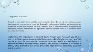  Importance of research:
Research is important both in scientific and nonscientific fields. In our life new problems, events,
phenomena and processes occur every day. Practically, implementable solutions and suggestions are
required for tackling new problems that arise. Scientists have to undertake research on them and find
their causes, solutions, explanations and applications. Precisely, research assists us to understand nature
and natural phenomena.
Emphasizing the importance of research Louis Pasteur said: I beseech you to take
interest in these sacred domains called laboratories. Ask that there be more and that
they be adorned for these are the temples of the future, wealth and well-being. It is
here that humanity will learn to read progress and individual harmony in the works of
nature, while humanity’s own works are all too often those of barbarism, fanaticism
and destruction.
 
