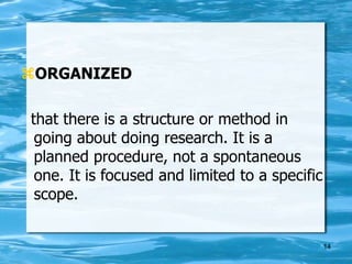 14
ORGANIZED
that there is a structure or method in
going about doing research. It is a
planned procedure, not a spontaneous
one. It is focused and limited to a specific
scope.
 