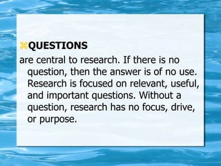 QUESTIONS
are central to research. If there is no
question, then the answer is of no use.
Research is focused on relevant, useful,
and important questions. Without a
question, research has no focus, drive,
or purpose.
 