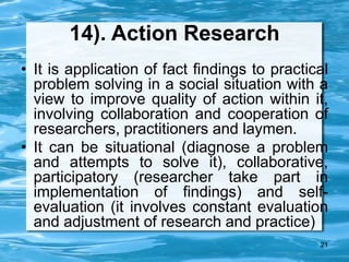 21
14). Action Research
• It is application of fact findings to practical
problem solving in a social situation with a
view to improve quality of action within it,
involving collaboration and cooperation of
researchers, practitioners and laymen.
• It can be situational (diagnose a problem
and attempts to solve it), collaborative,
participatory (researcher take part in
implementation of findings) and self-
evaluation (it involves constant evaluation
and adjustment of research and practice)
 