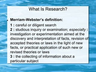 What Is Research?
 Merriam-Webster’s definition:
1 : careful or diligent search
2 : studious inquiry or examination; especially :
investigation or experimentation aimed at the
discovery and interpretation of facts, revision of
accepted theories or laws in the light of new
facts, or practical application of such new or
revised theories or laws
3 : the collecting of information about a
particular subject
 
