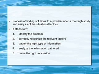 • Process of finding solutions to a problem after a thorough study
and analysis of the situational factors.
• It starts with;
1. identify the problem
2. correctly recognize the relevant factors
3. gather the right type of information
4. analyze the information gathered
5. make the right conclusion
7
 