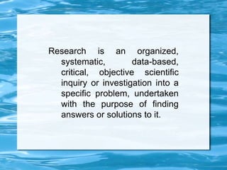 Research is an organized,
systematic, data-based,
critical, objective scientific
inquiry or investigation into a
specific problem, undertaken
with the purpose of finding
answers or solutions to it.
 