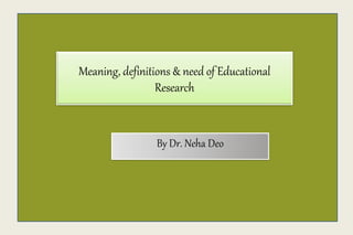 Meaning, definitions & need of Educational
Research
By Dr. Neha Deo
 