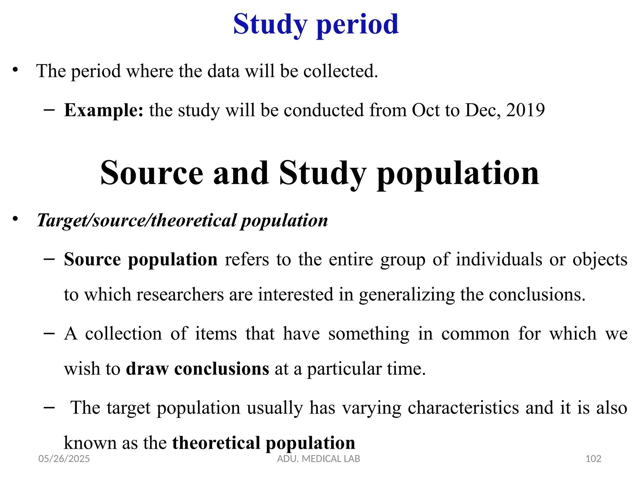 05/26/2025 ADU. MEDICAL LAB 102
Study period
• The period where the data will be collected.
– Example: the study will be conducted from Oct to Dec, 2019
Source and Study population
• Target/source/theoretical population
– Source population refers to the entire group of individuals or objects
to which researchers are interested in generalizing the conclusions.
– A collection of items that have something in common for which we
wish to draw conclusions at a particular time.
– The target population usually has varying characteristics and it is also
known as the theoretical population
 