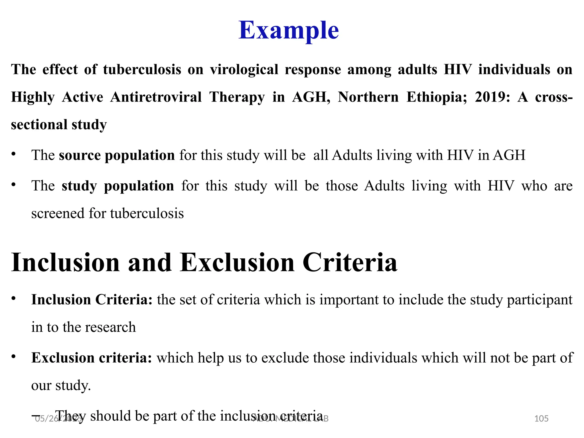 05/26/2025 ADU. MEDICAL LAB 105
Example
The effect of tuberculosis on virological response among adults HIV individuals on
Highly Active Antiretroviral Therapy in AGH, Northern Ethiopia; 2019: A cross-
sectional study
• The source population for this study will be all Adults living with HIV in AGH
• The study population for this study will be those Adults living with HIV who are
screened for tuberculosis
Inclusion and Exclusion Criteria
• Inclusion Criteria: the set of criteria which is important to include the study participant
in to the research
• Exclusion criteria: which help us to exclude those individuals which will not be part of
our study.
– They should be part of the inclusion criteria
 